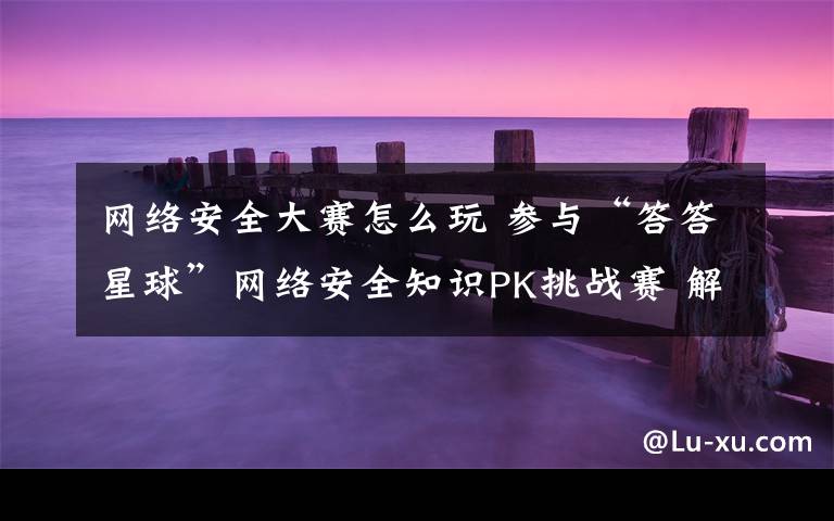网络安全大赛怎么玩 参与“答答星球”网络安全知识PK挑战赛 解锁网络安全防护新技能