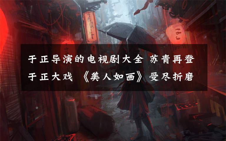 于正导演的电视剧大全 苏青再登于正大戏 《美人如画》受尽折磨