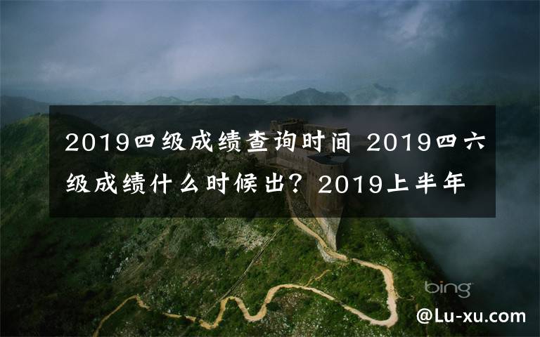 2019四级成绩查询时间 2019四六级成绩什么时候出？2019上半年四六级成绩查询时间、查询方法