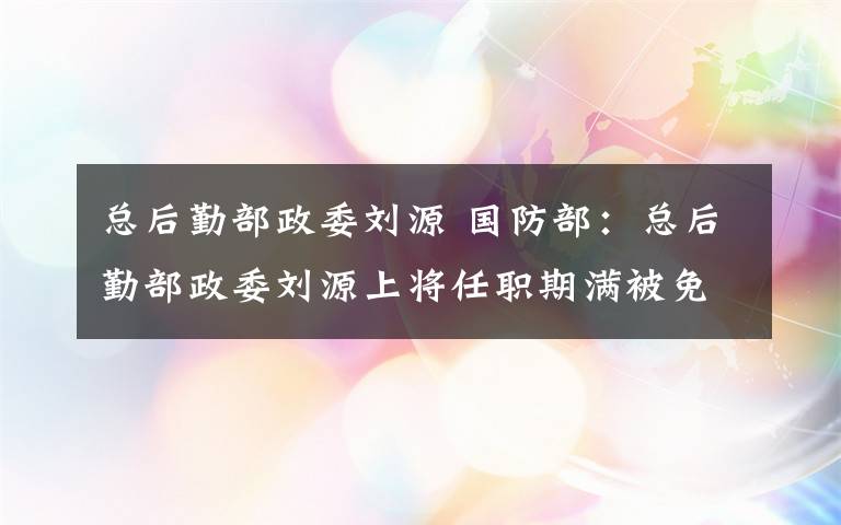 总后勤部政委刘源 国防部：总后勤部政委刘源上将任职期满被免职