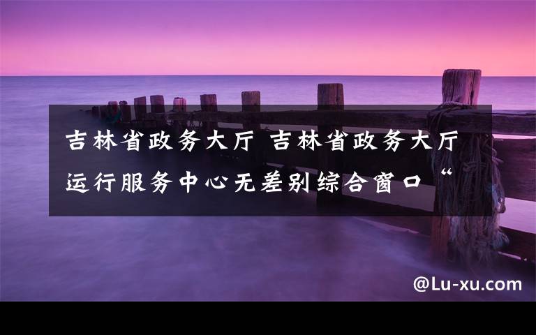 吉林省政务大厅 吉林省政务大厅运行服务中心无差别综合窗口“好差评”机制初见成效