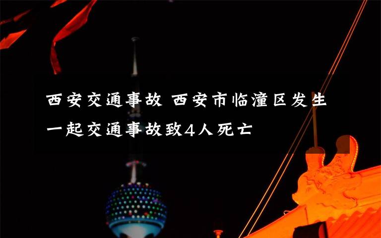 西安交通事故 西安市临潼区发生一起交通事故致4人死亡