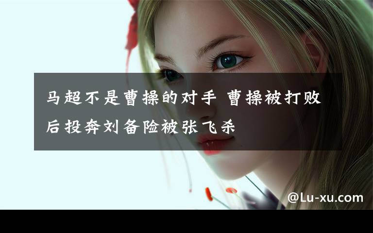 马超不是曹操的对手 曹操被打败后投奔刘备险被张飞杀