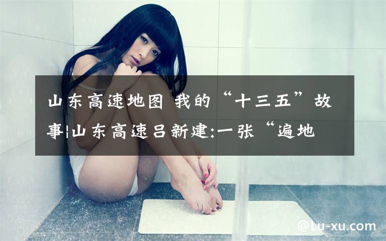 山东高速地图 我的“十三五”故事|山东高速吕新建:一张“遍地开花”的山东地图