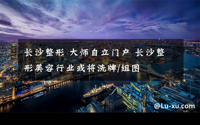 长沙整形 大师自立门户 长沙整形美容行业或将洗牌/组图
