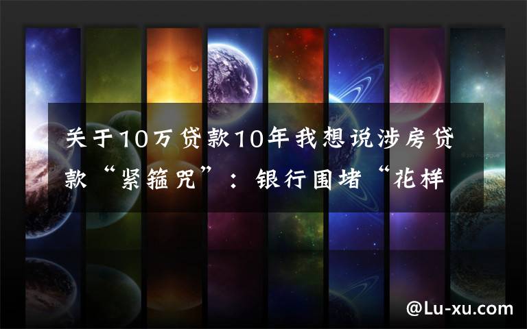 关于10万贷款10年我想说涉房贷款“紧箍咒”：银行围堵“花样式”违规