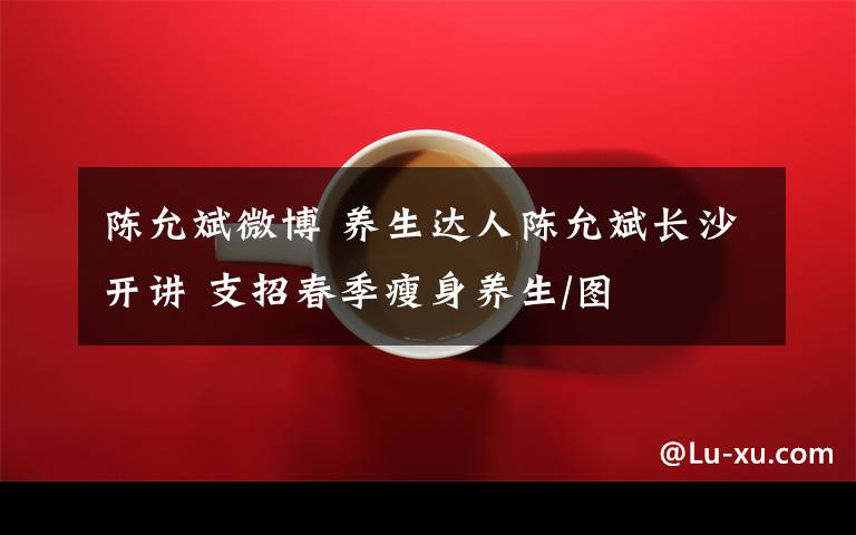 陈允斌微博 养生达人陈允斌长沙开讲 支招春季瘦身养生/图