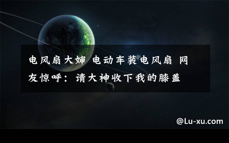 电风扇大婶 电动车装电风扇 网友惊呼：请大神收下我的膝盖