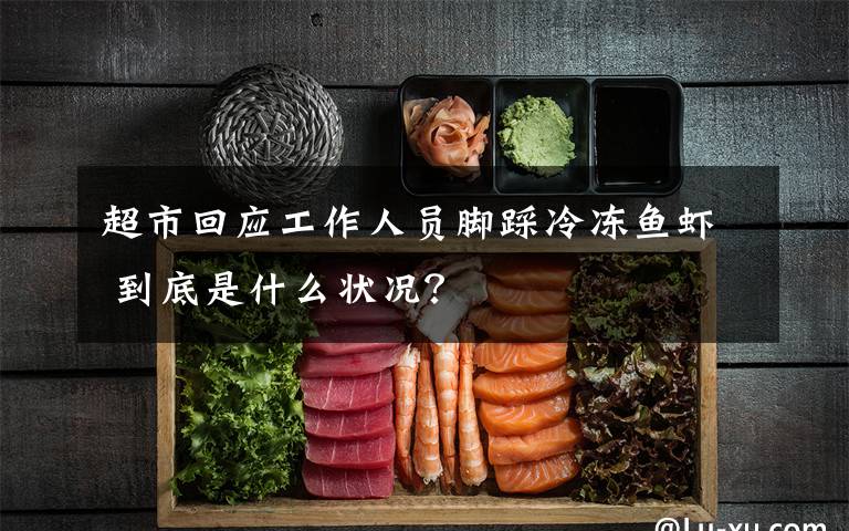 超市回应工作人员脚踩冷冻鱼虾 到底是什么状况？