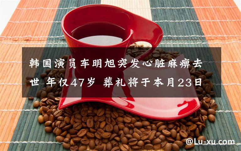 韩国演员车明旭突发心脏麻痹去世 年仅47岁 葬礼将于本月23日举行