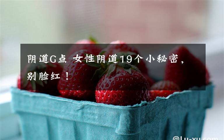 阴道G点 女性阴道19个小秘密，别脸红！