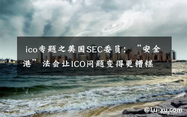  ico专题之美国SEC委员：“安全港”法会让ICO问题变得更糟糕​