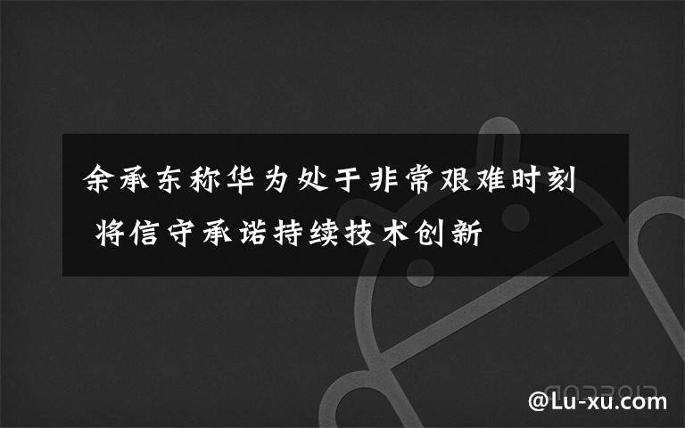 余承东称华为处于非常艰难时刻 将信守承诺持续技术创新