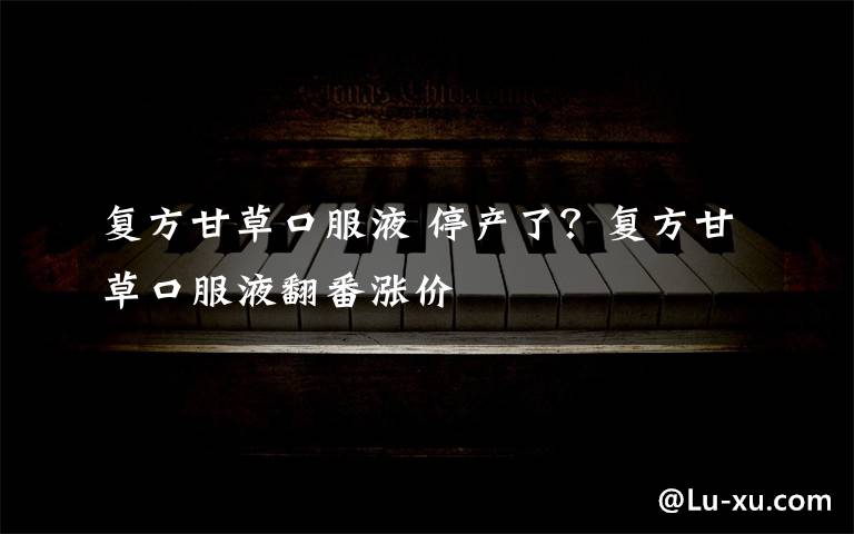 复方甘草口服液 停产了？复方甘草口服液翻番涨价