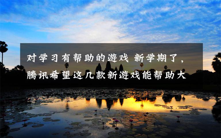 对学习有帮助的游戏 新学期了，腾讯希望这几款新游戏能帮助大家更好的学习