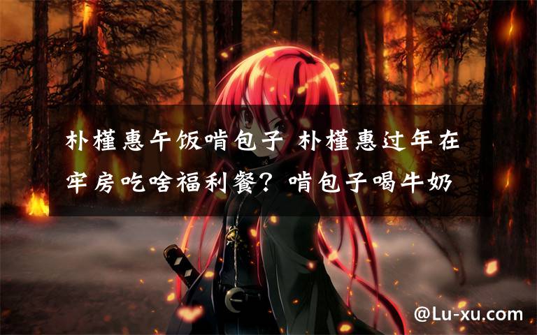朴槿惠午饭啃包子 朴槿惠过年在牢房吃啥福利餐？啃包子喝牛奶！