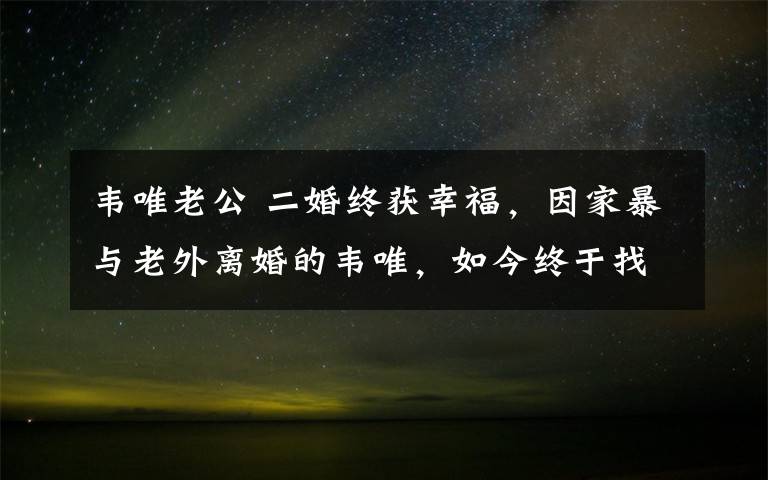 韦唯老公 二婚终获幸福，因家暴与老外离婚的韦唯，如今终于找到疼她的人！