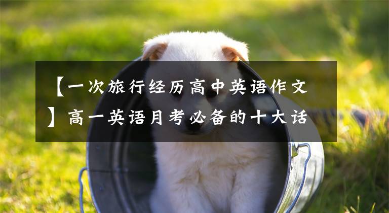 【一次旅行经历高中英语作文】高一英语月考必备的十大话题作文，收藏学习(附上满分范文)