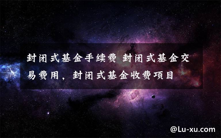 封闭式基金手续费 封闭式基金交易费用，封闭式基金收费项目