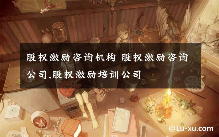 股权激励咨询机构 股权激励咨询公司,股权激励培训公司
