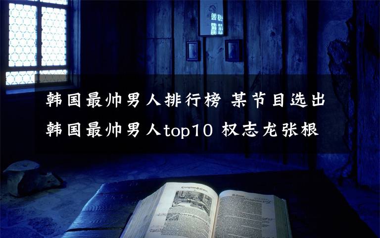 韩国最帅男人排行榜 某节目选出韩国最帅男人top10 权志龙张根硕落榜