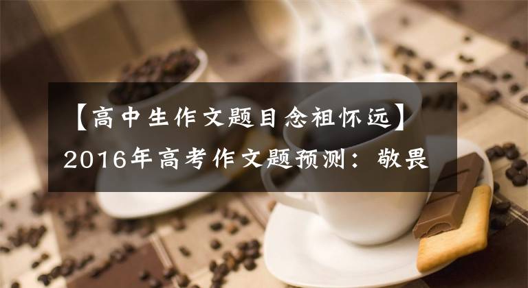 【高中生作文题目念祖怀远】2016年高考作文题预测：敬畏之心，烈士安息