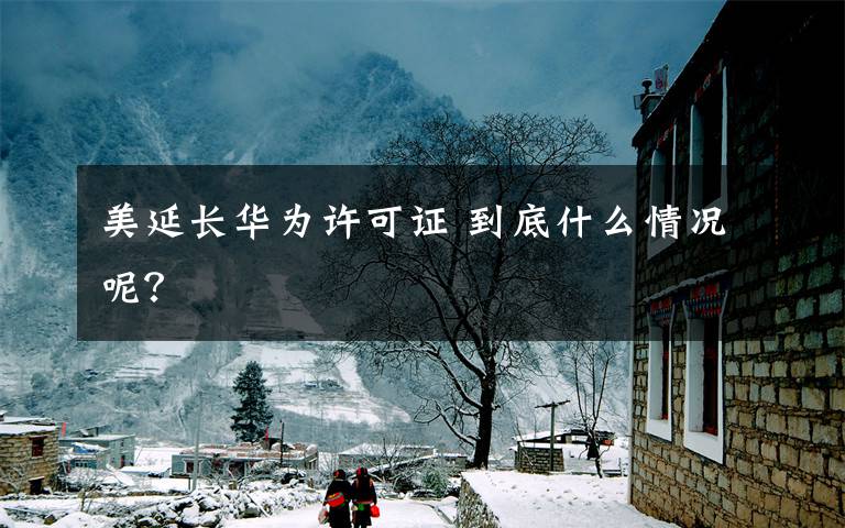 美延长华为许可证 到底什么情况呢？