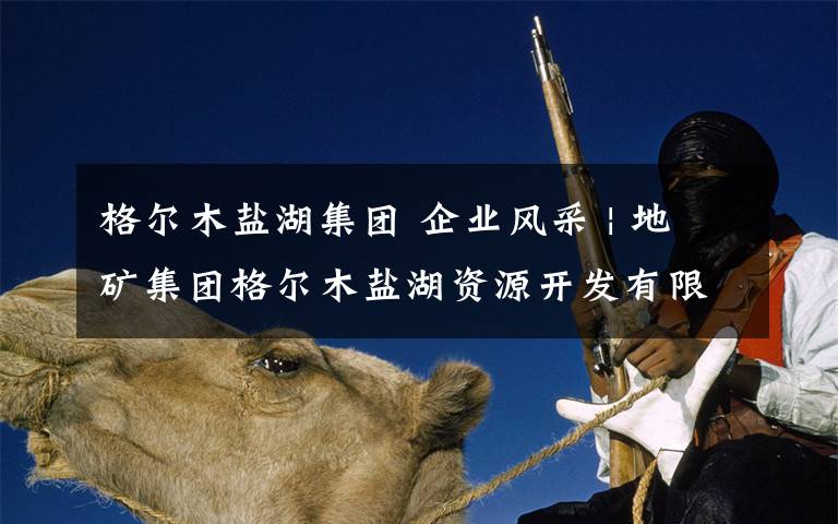 格尔木盐湖集团 企业风采 | 地矿集团格尔木盐湖资源开发有限公司