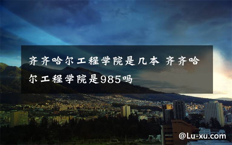 齐齐哈尔工程学院是几本 齐齐哈尔工程学院是985吗