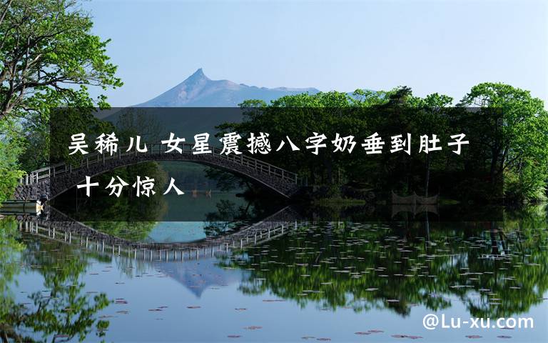 吴稀儿 女星震撼八字奶垂到肚子 十分惊人
