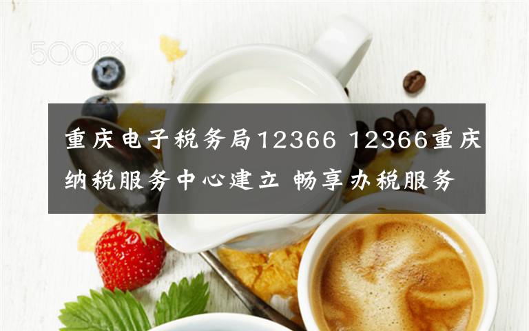 重庆电子税务局12366 12366重庆纳税服务中心建立 畅享办税服务轻体验