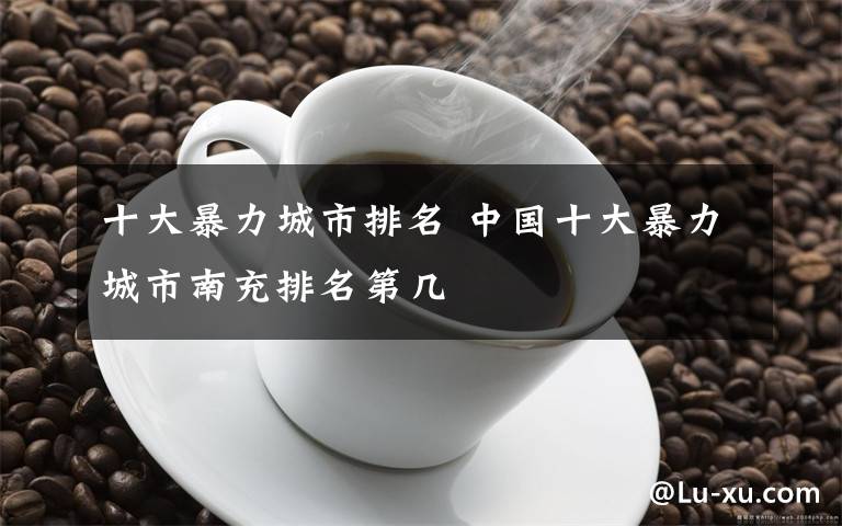十大暴力城市排名 中国十大暴力城市南充排名第几