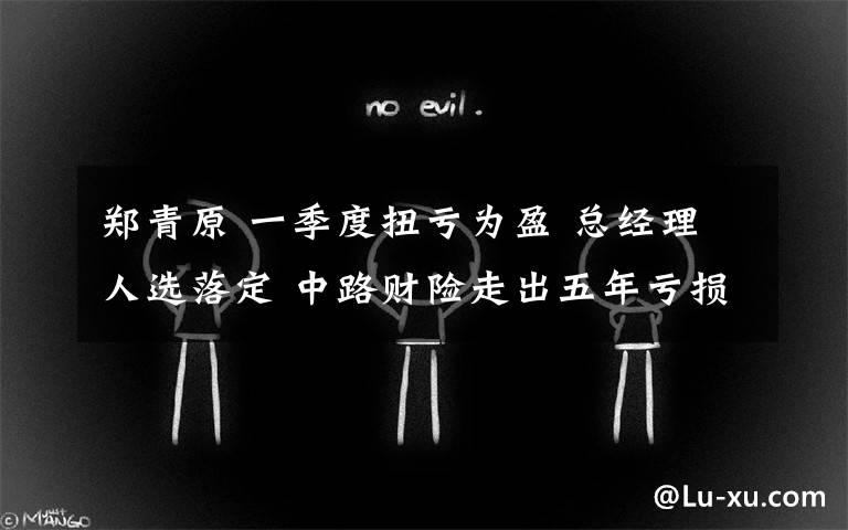 郑青原 一季度扭亏为盈 总经理人选落定 中路财险走出五年亏损阴霾？