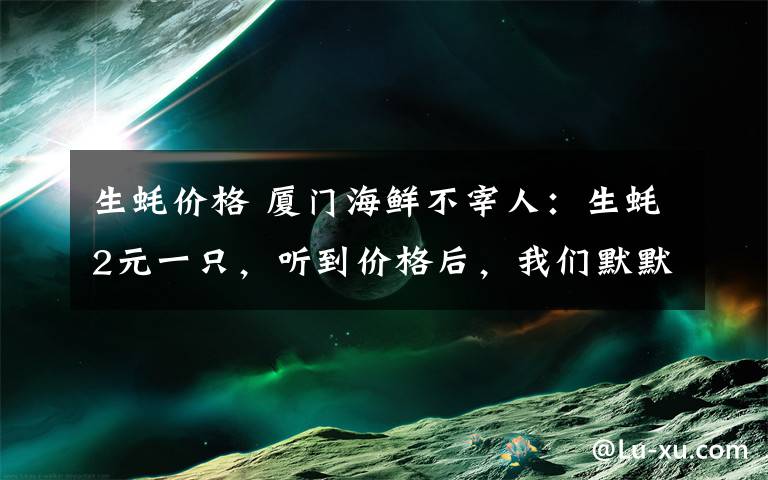 生蚝价格 厦门海鲜不宰人：生蚝2元一只，听到价格后，我们默默吃了100只！