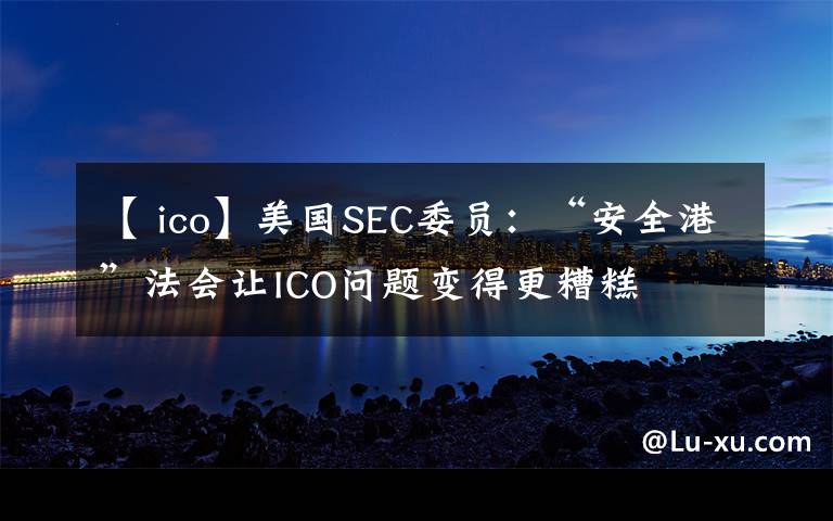 【 ico】美国SEC委员：“安全港”法会让ICO问题变得更糟糕​