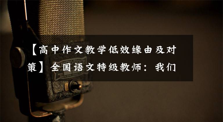 【高中作文教学低效缘由及对策】全国语文特级教师：我们的作文课要重视这“六个不足”。