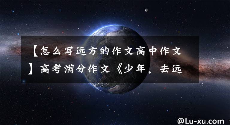 【怎么写远方的作文高中作文】高考满分作文《少年，去远方》，足以让你对这个知识储备脱颖而出