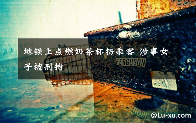 地铁上点燃奶茶杯扔乘客 涉事女子被刑拘
