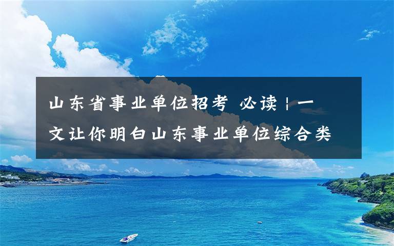 山东省事业单位招考 必读 | 一文让你明白山东事业单位综合类考试内容！