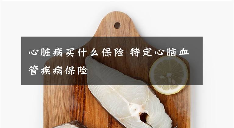 心脏病买什么保险 特定心脑血管疾病保险