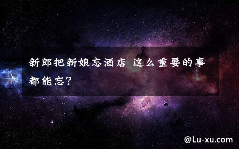 新郎把新娘忘酒店 这么重要的事都能忘？