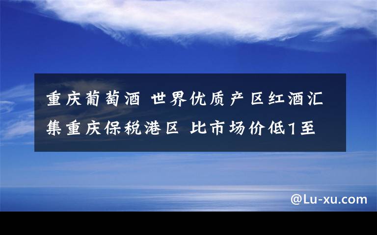 重庆葡萄酒 世界优质产区红酒汇集重庆保税港区 比市场价低1至3成
