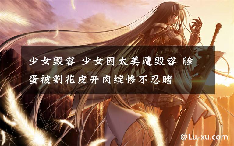 少女毁容 少女因太美遭毁容 脸蛋被割花皮开肉绽惨不忍睹