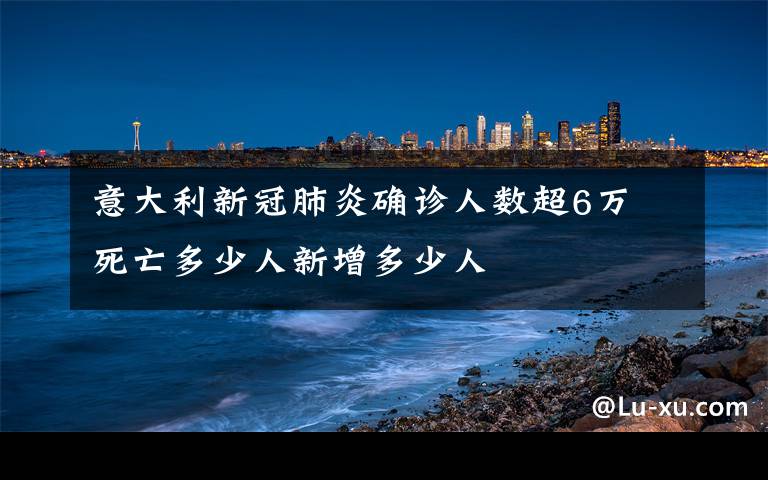 意大利新冠肺炎确诊人数超6万 死亡多少人新增多少人