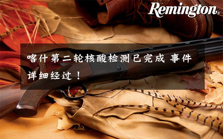 喀什第二轮核酸检测已完成 事件详细经过！