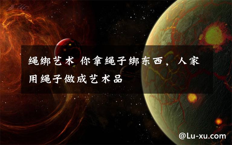 绳绑艺术 你拿绳子绑东西，人家用绳子做成艺术品