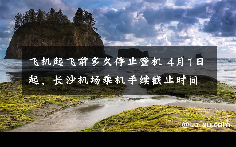 飞机起飞前多久停止登机 4月1日起，长沙机场乘机手续截止时间调整为"起飞前40分钟"