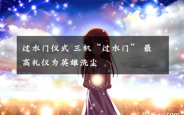 过水门仪式 三机“过水门” 最高礼仪为英雄洗尘