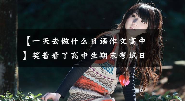 【一天去做什么日语作文高中】笑着看了高中生期末考试日语作文，我瞬间知道了日语。