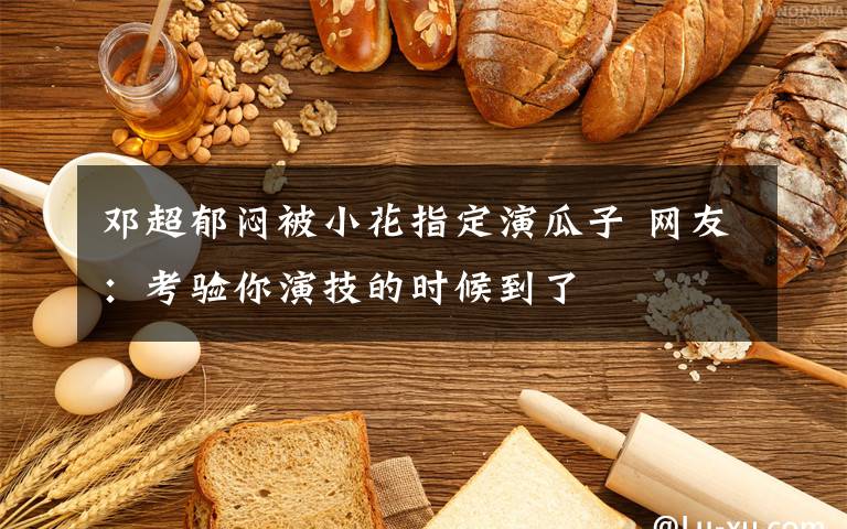 邓超郁闷被小花指定演瓜子 网友：考验你演技的时候到了